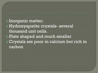 Inorganic matter;
Hydroxyapatite crystals- several
thousand unit cells.
Plate shaped and much smaller
Crystals are poor in calcium but rich in
carbon
 