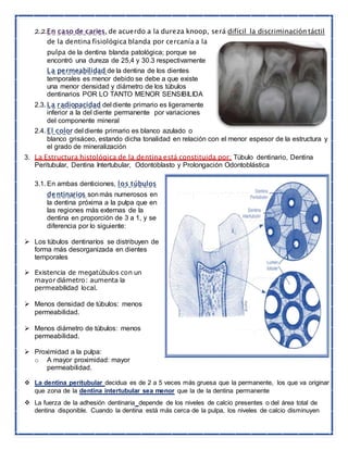2.2.En caso de caries, de acuerdo a la dureza knoop, será difícil la discriminación táctil
de la dentina fisiológica blanda por cercanía a la
pulpa de la dentina blanda patológica; porque se
encontró una dureza de 25,4 y 30.3 respectivamente
La permeabilidad de la dentina de los dientes
temporales es menor debido se debe a que existe
una menor densidad y diámetro de los túbulos
dentinarios POR LO TANTO MENOR SENSIBILIDA
2.3. La radiopacidad del diente primario es ligeramente
inferior a la del diente permanente por variaciones
del componente mineral
2.4. El color del diente primario es blanco azulado o
blanco grisáceo, estando dicha tonalidad en relación con el menor espesor de la estructura y
el grado de mineralización
3. La Estructura histológica de la dentina está constituida por: Túbulo dentinario, Dentina
Peritubular, Dentina Intertubular, Odontoblasto y Prolongación Odontoblástica
3.1. En ambas denticiones, los túbulos
dentinarios sonmás numerosos en
la dentina próxima a la pulpa que en
las regiones más externas de la
dentina en proporción de 3 a 1, y se
diferencia por lo siguiente:
 Los túbulos dentinaríos se distribuyen de
forma más desorganizada en dientes
temporales
 Existencia de megatúbulos con un
mayor diámetro: aumenta la
permeabilidad local.
 Menos densidad de túbulos: menos
permeabilidad.
 Menos diámetro de túbulos: menos
permeabilidad.
 Proximidad a la pulpa:
o A mayor proximidad: mayor
permeabilidad.
 La dentina peritubular decidua es de 2 a 5 veces más gruesa que la permanente, los que va originar
que zona de la dentina intertubular sea menor que la de la dentina permanente
 La fuerza de la adhesión dentinaria depende de los niveles de calcio presentes o del área total de
dentina disponible. Cuando la dentina está más cerca de la pulpa, los niveles de calcio disminuyen
 