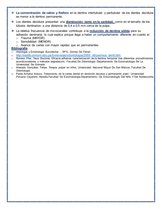  La concentración de calcio y fósforo en la dentina intertubular y peritubular de los dientes deciduos
es menor a la dentina permanente.
 Los dientes deciduos presentan una disminución tanto en la cantidad, como en el tamaño de los
túbulos dentinarios a una distancia de 0,4 a 0,5 mm cerca de la pulpa.
 La relativa frecuencia de microcanales contribuye a la reducción de dentina sólida para su
adhesión dentinaria, lo cual explica porque llega a haber un comportamiento diferente en cuanto al
o Trauma (MAYOR)
o Sensibilidad (MENOR)
o Avance de caries con mayor rapidez que en permanentes.
Bibliografía
o Histología y Embriología Bucodental ... Mª E. Gomez De Ferrari
o http://sisbib.unmsm.edu.pe/bvrevistas/odontologia/2000_n6/permea_denti.htm
o Romero Pilar. Tesis Doctoral, Eficacia adhesiva caracterización de la dentina temporal tras diferentes procedimientos
acondicionadores y métodos degradación, Facultad De Odontología Departamento De Estomatología De La
Universidad De Granada
o Alvarado Gonzáles, Felipe. Terapia pulpar en niños. Universidad Nacional Mayor De San Marcos. Facultad De
Odontología
o Paola Achahui Arauco. Tratamiento de la caries dental en dentición decidua y permanente joven. Universidad
Peruana Cayetano Heredia.Facultad De Estomatología.Departamento De Estomatología Del Niño Y Del Adolescente
 
