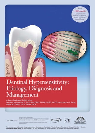 Earn

4 CE credits
This course was
written for dentists,
dental hygienists,
and assistants.

Dentinal Hypersensitivity:
Etiology, Diagnosis and
Management
A Peer-Reviewed Publication
Written by Howard E. Strassler, DMD, FADM, FAGD, FACD and Francis G. Serio,
DMD, MS, MBA, FICD, FACD, FADI

PennWell is an ADA CERP recognized provider
ADA CERP is a service of the American Dental Association to assist dental professionals in identifying
quality providers of continuing dental education. ADA CERP does not approve or endorse individual
courses or instructors, nor does it imply acceptance of credit hours by boards of dentistry.
Concerns of complaints about a CE provider may be directed to the provider or to ADA CERP at
www.ada.org/goto/cerp.

This course has been made possible through an unrestricted educational grant from Colgate-Palmolive Company. The cost of this CE course is $59.00 for 4 CE credits.
Cancellation/Refund Policy: Any participant who is not 100% satisfied with this course can request a full refund by contacting PennWell in writing.

 