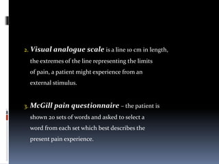 2. Visual analogue scale is a line 10 cm in length,
the extremes of the line representing the limits
of pain, a patient might experience from an
external stimulus.
3. McGill pain questionnaire – the patient is
shown 20 sets of words and asked to select a
word from each set which best describes the
present pain experience.
 