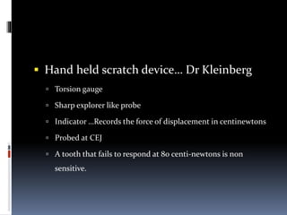  Hand held scratch device… Dr Kleinberg
 Torsion gauge
 Sharp explorer like probe
 Indicator …Records the force of displacement in centinewtons
 Probed at CEJ
 A tooth that fails to respond at 80 centi-newtons is non
sensitive.
 