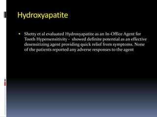 Hydroxyapatite
 Shetty et al evaluated Hydroxyapatite as an In-Office Agent for
Tooth Hypersensitivity - showed definite potential as an effective
desensitizing agent providing quick relief from symptoms. None
of the patients reported any adverse responses to the agent
 