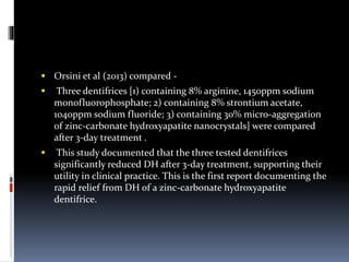  Orsini et al (2013) compared -
 Three dentifrices [1) containing 8% arginine, 1450ppm sodium
monofluorophosphate; 2) containing 8% strontium acetate,
1040ppm sodium fluoride; 3) containing 30% micro-aggregation
of zinc-carbonate hydroxyapatite nanocrystals] were compared
after 3-day treatment .
 This study documented that the three tested dentifrices
significantly reduced DH after 3-day treatment, supporting their
utility in clinical practice. This is the first report documenting the
rapid relief from DH of a zinc-carbonate hydroxyapatite
dentifrice.
 