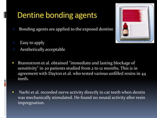 Dentine bonding agents
 Bonding agents are applied to the exposed dentine
 Easy to apply
 Aesthetically acceptable
 Brannstrom et al. obtained "immediate and lasting blockage of
sensitivity" in 20 patients studied from 2 to 12 months. This is in
agreement with Dayton et al. who tested various unfilled resins in 44
teeth.
 Narhi et al. recorded nerve activity directly in cat teeth when dentin
was mechanically stimulated. He found no neural activity after resin
impregnation.
 
