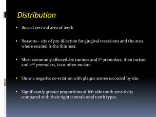 Distribution
 Buccal cervical area of teeth
 Reasons – site of pre-dilection for gingival recessions and the area
where enamel is the thinnest.
 Most commonly affected are canines and Ist premolars, then incisor
and 2nd premolars, least often molars.
 Show a negative co-relation with plaque scores recorded by site.
 Significantly greater proportions of left side tooth sensitivity
compared with their right contralateral tooth types.
 
