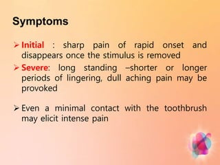 Symptoms
 Initial : sharp pain of rapid onset and
disappears once the stimulus is removed
 Severe: long standing –shorter or longer
periods of lingering, dull aching pain may be
provoked
 Even a minimal contact with the toothbrush
may elicit intense pain
 
