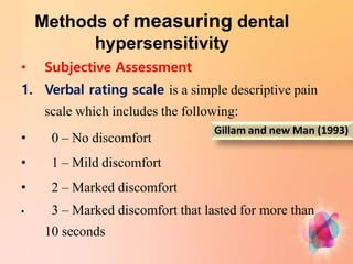Methods of measuring dental
hypersensitivity
• Subjective Assessment
1. Verbal rating scale is a simple descriptive pain
scale which includes the following:
• 0 – No discomfort
• 1 – Mild discomfort
• 2 – Marked discomfort
• 3 – Marked discomfort that lasted for more than
10 seconds
Gillam and new Man (1993)
 