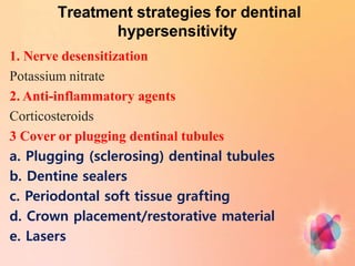 Treatment strategies for dentinal
hypersensitivity
1. Nerve desensitization
Potassium nitrate
2. Anti-inflammatory agents
Corticosteroids
3 Cover or plugging dentinal tubules
a. Plugging (sclerosing) dentinal tubules
b. Dentine sealers
c. Periodontal soft tissue grafting
d. Crown placement/restorative material
e. Lasers
 