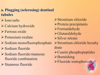a. Plugging (sclerosing) dentinal
tubules
 Ions/salts
 Calcium hydroxide
 Ferrous oxide
 Potassium oxalate
 Sodium monofluorophosphate
 Sodium fluoride
 Sodium fluoride/stannous
fluoride combination
 Stannous fluoride
Strontium chloride
Protein precipitants
Formaldehyde
Glutaraldehyde
Silver nitrate
Strontium chloride hexahy
drate
Casein phosphopeptides
Burnishing
Fluoride iontophoresis
 