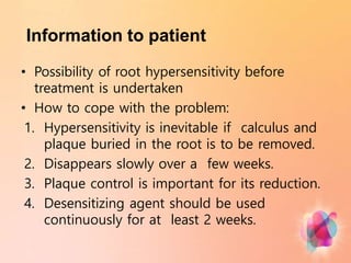 Information to patient
• Possibility of root hypersensitivity before
treatment is undertaken
• How to cope with the problem:
1. Hypersensitivity is inevitable if calculus and
plaque buried in the root is to be removed.
2. Disappears slowly over a few weeks.
3. Plaque control is important for its reduction.
4. Desensitizing agent should be used
continuously for at least 2 weeks.
 