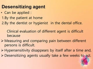 Desensitizing agent
• Can be applied :
1.By the patient at home
2.By the dentist or hygienist in the dental office.
Clinical evaluation of different agent is difficult
because
 Measuring and comparing pain between different
persons is difficult.
 Hypersensitivity disappears by itself after a time and,
 Desensitizing agents usually take a few weeks to act.
 