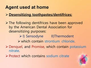 Agent used at home
 Desensitizing toothpastes/dentifrices:
 The following dentifrices have been approved
by the American Dental Association for
desensitizing purposes:
 I) Sensodyne II)Thermodent
 which contain strontium chloride.
 Denquel, and Promise, which contain potassium
nitrate.
 Protect which contains sodium citrate
 