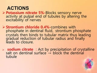 ACTIONS
 Potassium nitrate 5%-Blocks sensory nerve
activity at pulpal end of tubules by altering the
excitability of nerves
 Strontium chloride 0.4%-combines with
phosphate in dentinal fluid, strontium phosphate
crystals then binds to tubular matrix thus leading
gradual reduction of tubular radius and finally
leads to closure.
 sodium citrate : Act by precipitation of crystalline
salt on dentinal surface → block the dentinal
tubule
 