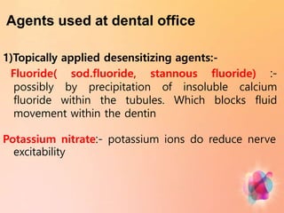 Agents used at dental office
1)Topically applied desensitizing agents:-
Fluoride( sod.fluoride, stannous fluoride) :-
possibly by precipitation of insoluble calcium
fluoride within the tubules. Which blocks fluid
movement within the dentin
Potassium nitrate:- potassium ions do reduce nerve
excitability
 