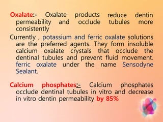 permeability and
Oxalate:- Oxalate products
occlude
reduce
tubules
dentin
more
consistently
Currently , potassium and ferric oxalate solutions
are the preferred agents. They form insoluble
calcium oxalate crystals that occlude the
dentinal tubules and prevent fluid movement.
ferric oxalate under the name Sensodyne
Sealant.
Calcium phosphates:- Calcium phosphates
occlude dentinal tubules in vitro and decrease
in vitro dentin permeability by 85%
 