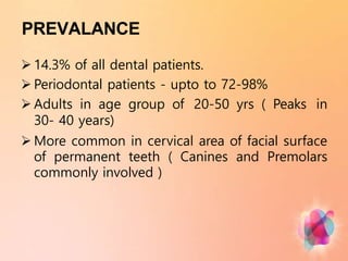 PREVALANCE
 14.3% of all dental patients.
 Periodontal patients - upto to 72-98%
 Adults in age group of 20-50 yrs ( Peaks in
30- 40 years)
 More common in cervical area of facial surface
of permanent teeth ( Canines and Premolars
commonly involved )
 
