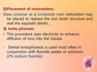2)Placement of restorations:
Glass ionomer or a composite resin restoration may
be placed to replace the lost tooth structure and
seal the exposed dentin .
3) Ionto-phoresis
• This procedure uses electricity to enhance
diffusion of ions into the tissues.
• Dental iontophoresis is used most often in
conjunction with fluoride pastes or solutions
(2% sodium fluoride)
 