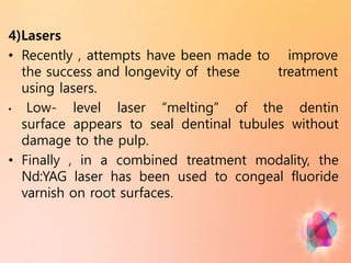 improve
treatment
4)Lasers
• Recently , attempts have been made to
the success and longevity of these
using lasers.
• Low- level laser “melting” of the dentin
surface appears to seal dentinal tubules without
damage to the pulp.
• Finally , in a combined treatment modality, the
Nd:YAG laser has been used to congeal fluoride
varnish on root surfaces.
 