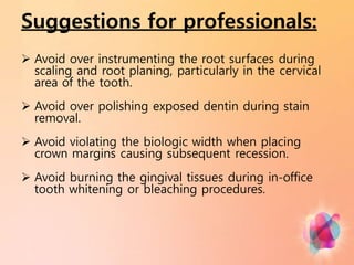 Suggestions for professionals:
 Avoid over instrumenting the root surfaces during
scaling and root planing, particularly in the cervical
area of the tooth.
 Avoid over polishing exposed dentin during stain
removal.
 Avoid violating the biologic width when placing
crown margins causing subsequent recession.
 Avoid burning the gingival tissues during in-office
tooth whitening or bleaching procedures.
 