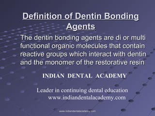 Definition of Dentin BondingDefinition of Dentin Bonding
AgentsAgents
The dentin bonding agents are di or multiThe dentin bonding agents are di or multi
functional organic molecules that containfunctional organic molecules that contain
reactive groups which interact with dentinreactive groups which interact with dentin
and the monomer of the restorative resinand the monomer of the restorative resin
INDIAN DENTAL ACADEMY
Leader in continuing dental education
www.indiandentalacademy.com
www.indiandentalacademy.comwww.indiandentalacademy.com
 