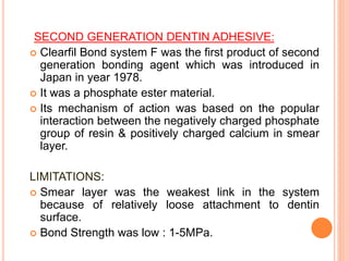 SECOND GENERATION DENTIN ADHESIVE:
 Clearfil Bond system F was the first product of second
generation bonding agent which was introduced in
Japan in year 1978.
 It was a phosphate ester material.
 Its mechanism of action was based on the popular
interaction between the negatively charged phosphate
group of resin & positively charged calcium in smear
layer.
LIMITATIONS:
 Smear layer was the weakest link in the system
because of relatively loose attachment to dentin
surface.
 Bond Strength was low : 1-5MPa.
 