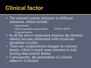  The mineral content increases in different
situations, which include:
Aged dentin
Dentin beneath carious lesion
Exposed dentin
 In all the above mentioned situation the dentinal
tubules become obliterated with tricalcium
phosphate crystals.
 There are compositional changes in sclerotic
dentin, which is much more resistant to acid
etching than normal dentin.
 Consequently, the penetration of a dentin
adhesive is limited.
Sclerotic dentin
 