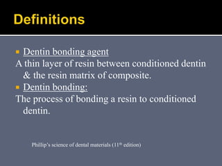  Dentin bonding agent
A thin layer of resin between conditioned dentin
& the resin matrix of composite.
 Dentin bonding:
The process of bonding a resin to conditioned
dentin.
Phillip’s science of dental materials (11th edition)
 