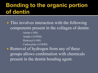  This involves interaction with the following
components present in the collagen of dentin:
 Amino (-NH)
 Amido (-CONH)
 Hydroxyl (-OH)
 Carboxylate (-COOH)
 Removal of hydrogen from any of these
groups allows combination with chemicals
present in the dentin bonding agent.
 