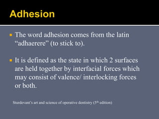  The word adhesion comes from the latin
“adhaerere” (to stick to).
 It is defined as the state in which 2 surfaces
are held together by interfacial forces which
may consist of valence/ interlocking forces
or both.
Sturdevant’s art and science of operative dentistry (5th edition)
 