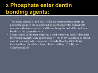 ▪ These used analogs of BIS-GMA with attached phosphate esters the
phosphate group of the dentin bonding agent apparently bonded with
calcium in the tooth structure and the methacrylate end of the molecule
bonded to the composite resin.
 Most systems of this type employed a mild cleanser to modify the smear
layer bond strengths were approximately 10% to 30% as strong as etched
enamel to resin bonds representative brands: Bondlite (SDS/Kerr),
Creation Bond (Den-Mat), Prisma Universal Bond (Caulk), and
Scotchbond(3M)
 
