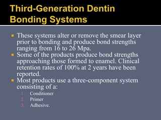  These systems alter or remove the smear layer
prior to bonding and produce bond strengths
ranging from 16 to 26 Mpa.
 Some of the products produce bond strengths
approaching those formed to enamel. Clinical
retention rates of 100% at 2 years have been
reported.
 Most products use a three-component system
consisting of a:
1. Conditioner
2. Primer
3. Adhesive.
 