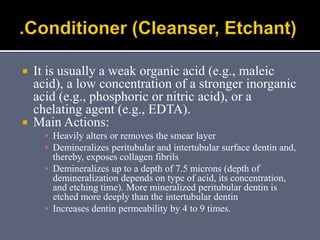  It is usually a weak organic acid (e.g., maleic
acid), a low concentration of a stronger inorganic
acid (e.g., phosphoric or nitric acid), or a
chelating agent (e.g., EDTA).
 Main Actions:
▪ Heavily alters or removes the smear layer
▪ Demineralizes peritubular and intertubular surface dentin and,
thereby, exposes collagen fibrils
▪ Demineralizes up to a depth of 7.5 microns (depth of
demineralization depends on type of acid, its concentration,
and etching time). More mineralized peritubular dentin is
etched more deeply than the intertubular dentin
▪ Increases dentin permeability by 4 to 9 times.
 