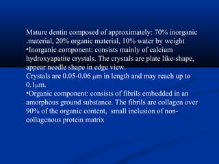 Mature dentin composed of approximately: 70% inorganic
material, 20% organic material, 10% water by weight.
•Inorganic component: consists mainly of calcium
hydroxyapatite crystals. The crystals are plate like-shape,
appear needle shape in edge view.
Crystals are 0.05-0.06 µm in length and may reach up to
0.1µm.
•Organic component: consists of fibrils embedded in an
amorphous ground substance. The fibrils are collagen over
90% of the organic content, small inclusion of non-
collagenous protein matrix
 