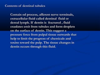 Contents of dentinal tubulesContents of dentinal tubules
Contain od process, afferent nerve terminals,Contain od process, afferent nerve terminals,
extracellular fluid called dentinal fluid orextracellular fluid called dentinal fluid or
dental lymph. If dentin is fractured , fluiddental lymph. If dentin is fractured , fluid
exudates emit from tubules and form dropletsexudates emit from tubules and form droplets
on the surface of dentin. This suggest aon the surface of dentin. This suggest a
pressure force from pulpal tissue outwards thatpressure force from pulpal tissue outwards that
help to limit the progress of chemicals andhelp to limit the progress of chemicals and
toxins toward the pulp. The tissue changes intoxins toward the pulp. The tissue changes in
dentin occurs through this fluid.dentin occurs through this fluid.
 
