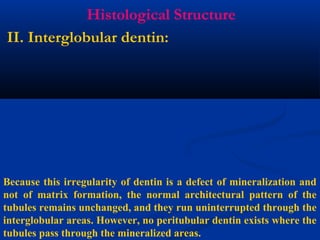 Histological Structure
II. Interglobular dentin:
Because this irregularity of dentin is a defect of mineralization and
not of matrix formation, the normal architectural pattern of the
tubules remains unchanged, and they run uninterrupted through the
interglobular areas. However, no peritubular dentin exists where the
tubules pass through the mineralized areas.
 