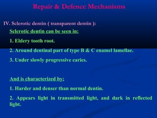 Repair & Defence Mechanisms
IV. Sclerotic dentin ( transparent dentin ):
Sclerotic dentin can be seen in:
1. Eldery tooth root.
2. Around dentinal part of type B & C enamel lamellae.
3. Under slowly progressive caries.
And is characterized by:
1. Harder and denser than normal dentin.
2. Appears light in transmitted light, and dark in reflected
light.
 