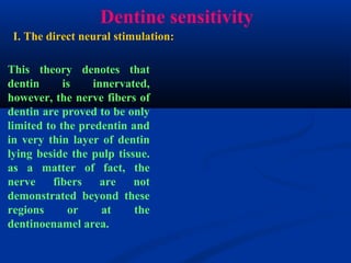 Dentine sensitivity
This theory denotes that
dentin is innervated,
however, the nerve fibers of
dentin are proved to be only
limited to the predentin and
in very thin layer of dentin
lying beside the pulp tissue.
as a matter of fact, the
nerve fibers are not
demonstrated beyond these
regions or at the
dentinoenamel area.
I. The direct neural stimulation:
 