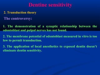 Dentine sensitivity
The controversy:
1. The demonstration of a synaptic relationship between the
odontoblast and pulpal nerves has not found.
2. The membrane potential of odontoblast measured in vitro is too
low to permit transduction.
3. The application of local anesthetics to exposed dentin doesn’t
eliminate dentin sensitivity.
2. Transduction theory
 