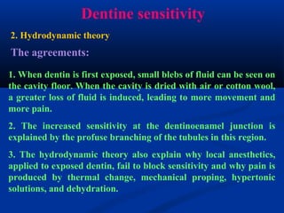 Dentine sensitivity
The agreements:
1. When dentin is first exposed, small blebs of fluid can be seen on
the cavity floor. When the cavity is dried with air or cotton wool,
a greater loss of fluid is induced, leading to more movement and
more pain.
2. The increased sensitivity at the dentinoenamel junction is
explained by the profuse branching of the tubules in this region.
3. The hydrodynamic theory also explain why local anesthetics,
applied to exposed dentin, fail to block sensitivity and why pain is
produced by thermal change, mechanical proping, hypertonic
solutions, and dehydration.
2. Hydrodynamic theory
 