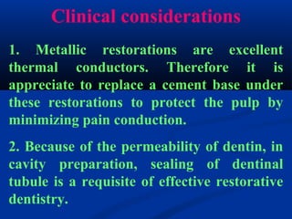Clinical considerations
1. Metallic restorations are excellent
thermal conductors. Therefore it is
appreciate to replace a cement base under
these restorations to protect the pulp by
minimizing pain conduction.
2. Because of the permeability of dentin, in
cavity preparation, sealing of dentinal
tubule is a requisite of effective restorative
dentistry.
 