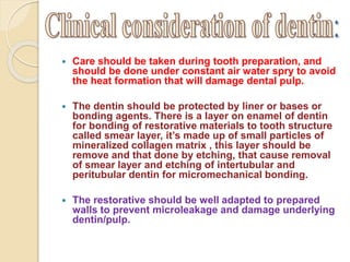  Care should be taken during tooth preparation, and 
should be done under constant air water spry to avoid 
the heat formation that will damage dental pulp. 
 The dentin should be protected by liner or bases or 
bonding agents. There is a layer on enamel of dentin 
for bonding of restorative materials to tooth structure 
called smear layer, it’s made up of small particles of 
mineralized collagen matrix , this layer should be 
remove and that done by etching, that cause removal 
of smear layer and etching of intertubular and 
peritubular dentin for micromechanical bonding. 
 The restorative should be well adapted to prepared 
walls to prevent microleakage and damage underlying 
dentin/pulp. 
 