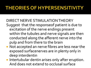 DIRECT NERVE STIMULATIONTHEORY
Suggest that the responseof patient is due to
excitation of the nerve endings present
within the tubules and nerve signals are then
conducted along the afferent nerve into the
pulp and from there to the brain
 Not accepted an nerve fibres are less near the
exposed surfacenerves are in plenty only in
deep interdentin
 Intertubular dentin arises only after eruption.
And does not extend to occlusal surface
 