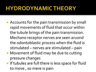  Accounts for the pain transmission by small
rapid movements of fluid that occur within
the tubule brings of the pain transmission.
Mechano receptor nerves are seen aruond
the odontoblastic process when the fluid is
stimulated – nerves are stimulated – pain
 Movement of fluid may be due to cutting
pressure changes
 If tubules are full there is less space for fluid
to move , so mere is pain
 
