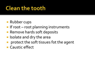  Rubber cups
 If root – root planning instruments
 Remove hards soft deposits
 Isolate and dry the area
 protect the soft tissues fot the agent
 Caustic effect
 