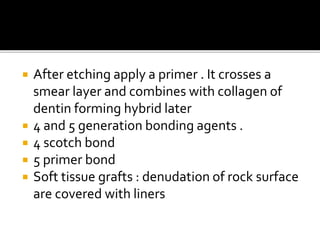  After etching apply a primer . It crosses a
smear layer and combines with collagen of
dentin forming hybrid later
 4 and 5 generation bonding agents .
 4 scotch bond
 5 primer bond
 Soft tissue grafts : denudation of rock surface
are covered with liners
 