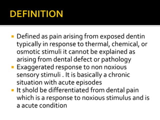  Defined as pain arising from exposed dentin
typically in response to thermal, chemical, or
osmotic stimuli it cannot be explained as
arising from dental defect or pathology
 Exaggerated response to non noxious
sensory stimuli . It is basically a chronic
situation with acute episodes
 It shold be differentiated from dental pain
which is a response to noxious stimulus and is
a acute condition
 