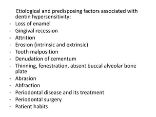 Etiological and predisposing factors associated with
dentin hypersensitivity:
- Loss of enamel
- Gingival recession
- Attrition
- Erosion (intrinsic and extrinsic)
- Tooth malposition
- Denudation of cementum
- Thinning, fenestration, absent buccal alveolar bone
plate
- Abrasion
- Abfraction
- Periodontal disease and its treatment
- Periodontal surgery
- Patient habits
 