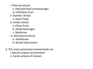 i. Thermal stimuli
a. Hot/cold food and beverages
b. Cold blast of air
ii. Osmotic stimuli
a. Sweet food
iii. Acidic stimuli
a. Citrus fruits
b. Acidic beverages
c. Medicines
iv. Mechanical stimuli
a. Toothbrush
b. Dental instruments
5. The most commonly involved teeth are
i. Buccal surfaces of premolars
ii. Facial surfaces of incisors
 