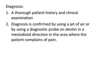 Diagnosis:
1. A thorough patient history and clinical
examination
2. Diagnosis is confirmed by using a jet of air or
by using a diagnostic probe on dentin in a
mesiodistal direction in the area where the
patient complains of pain.
 